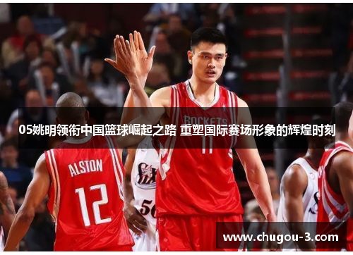 05姚明领衔中国篮球崛起之路 重塑国际赛场形象的辉煌时刻