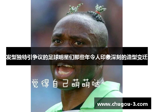 发型独特引争议的足球明星们那些年令人印象深刻的造型变迁