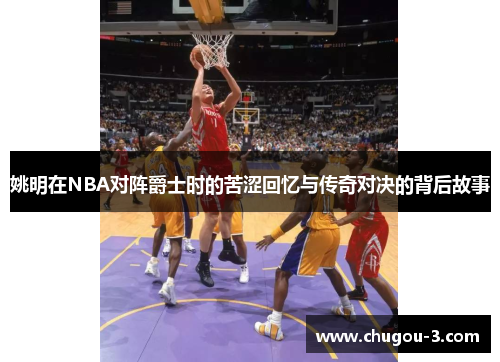 姚明在NBA对阵爵士时的苦涩回忆与传奇对决的背后故事